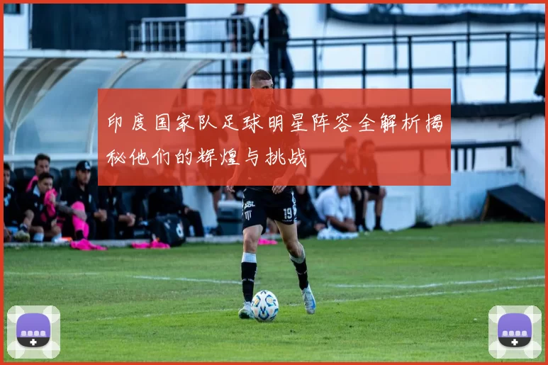 印度国家队足球明星阵容全解析揭秘他们的辉煌与挑战