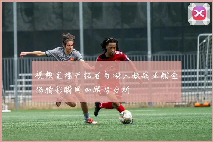 视频直播开拓者与湖人激战正酣全场精彩瞬间回顾与分析