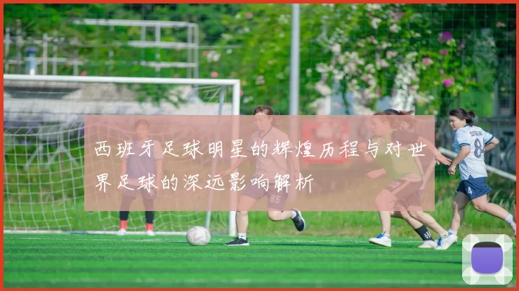 西班牙足球明星的辉煌历程与对世界足球的深远影响解析