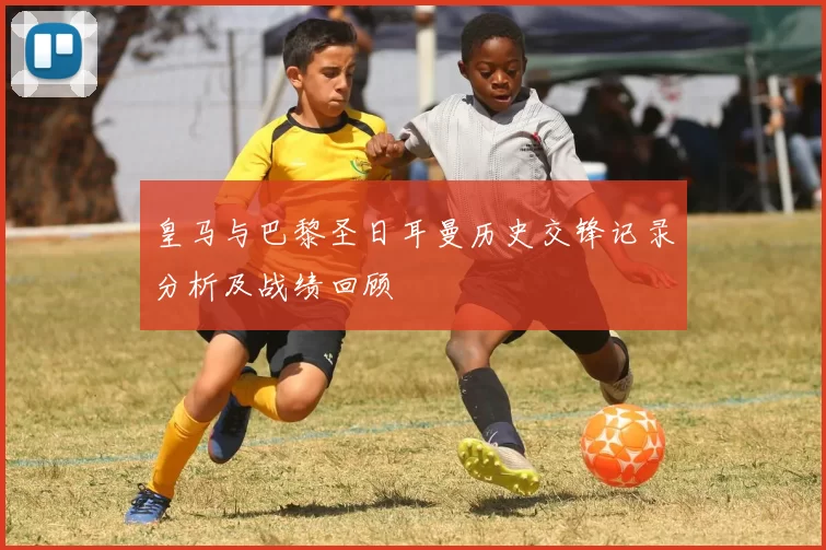 皇马与巴黎圣日耳曼历史交锋记录分析及战绩回顾