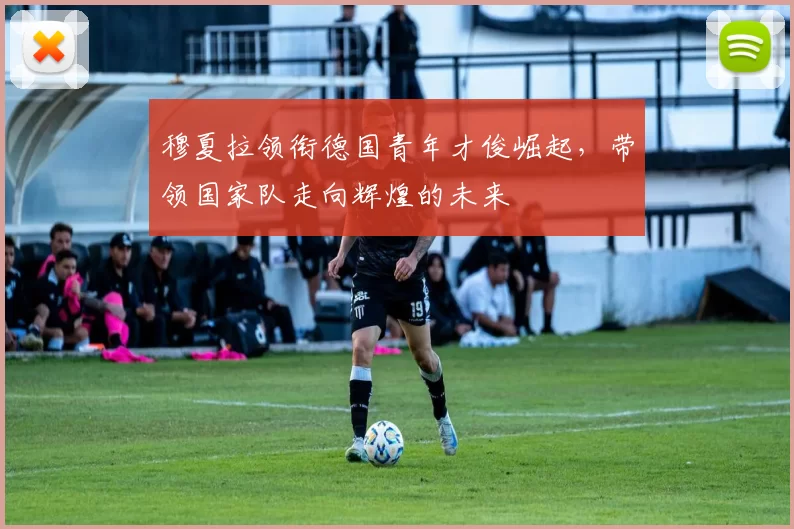 穆夏拉领衔德国青年才俊崛起，带领国家队走向辉煌的未来