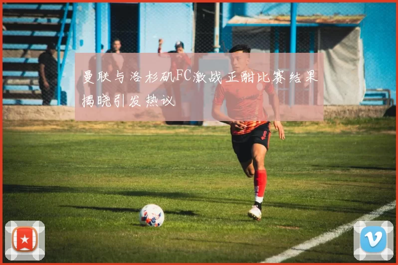 曼联与洛杉矶FC激战正酣比赛结果揭晓引发热议